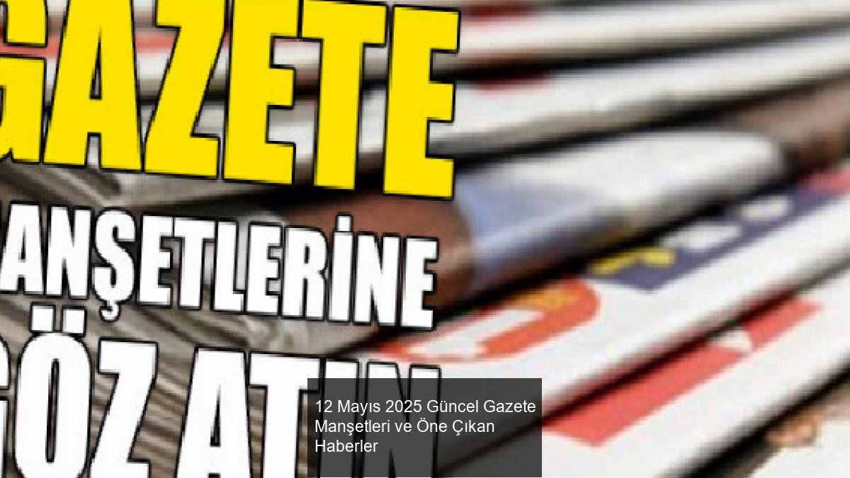 12 Mayıs 2025 Güncel Gazete Manşetleri ve Öne Çıkan Haberler