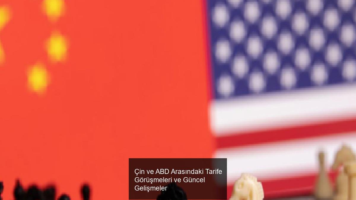Çin ve ABD Arasındaki Tarife Görüşmeleri ve Güncel Gelişmeler