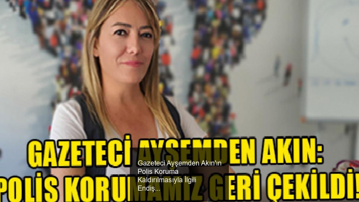 Gazeteci Ayşemden Akın'ın Polis Koruma Kaldırılmasıyla İlgili Endişeleri ve Gelişmeler