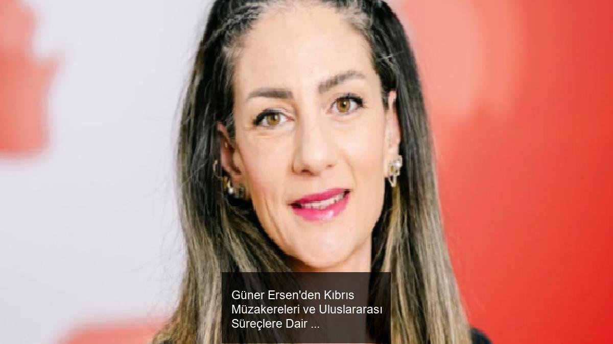 Güner Ersen'den Kıbrıs Müzakereleri ve Uluslararası Süreçlere Dair Değerlendirmeler