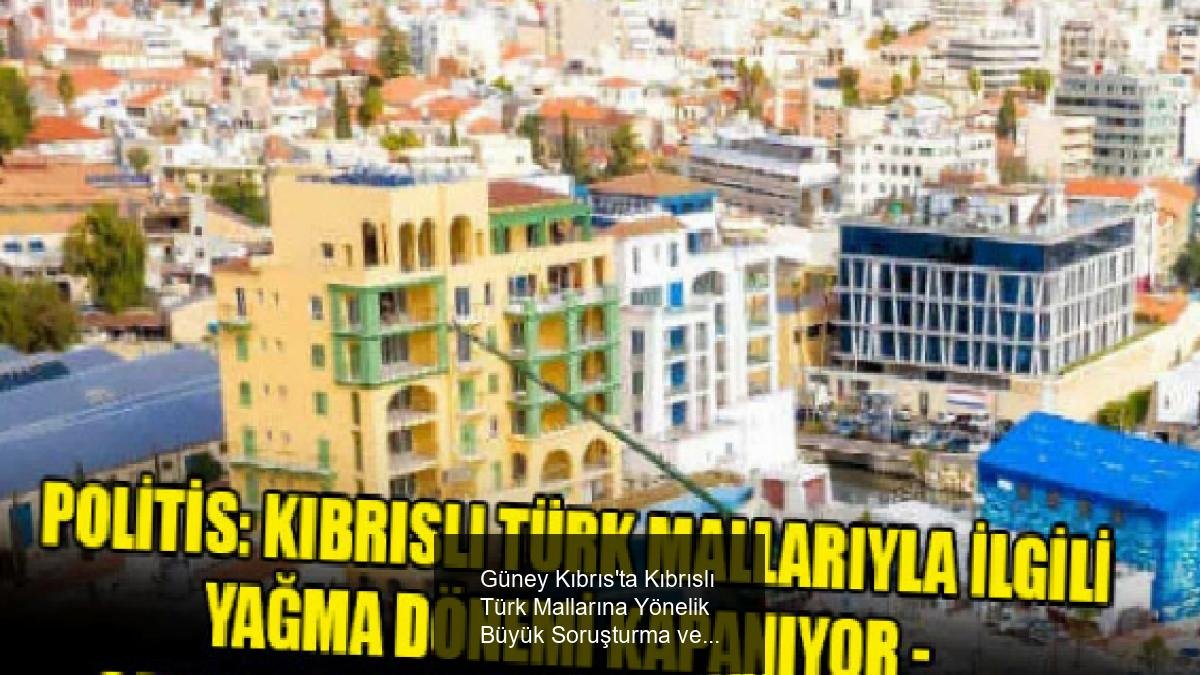 Güney Kıbrıs'ta Kıbrıslı Türk Mallarına Yönelik Büyük Soruşturma ve Geçmişle Hesaplaşma