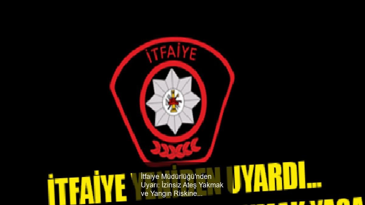 İtfaiye Müdürlüğü'nden Uyarı: İzinsiz Ateş Yakmak ve Yangın Riskine Karşı Önemli Bilgilendirme