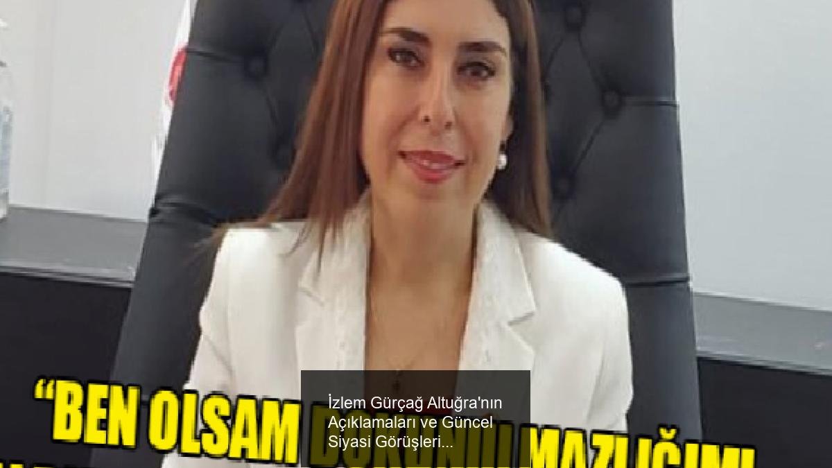 İzlem Gürçağ Altuğra'nın Açıklamaları ve Güncel Siyasi Görüşleri