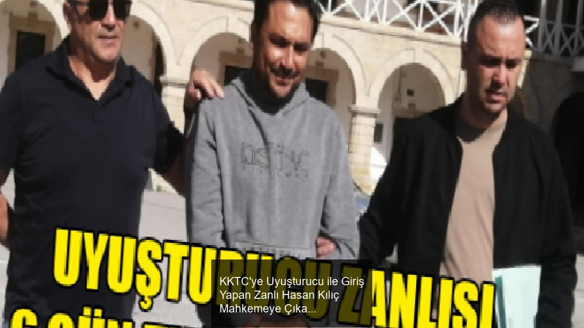 KKTC'ye Uyuşturucu ile Giriş Yapan Zanlı Hasan Kılıç Mahkemeye Çıkarıldı