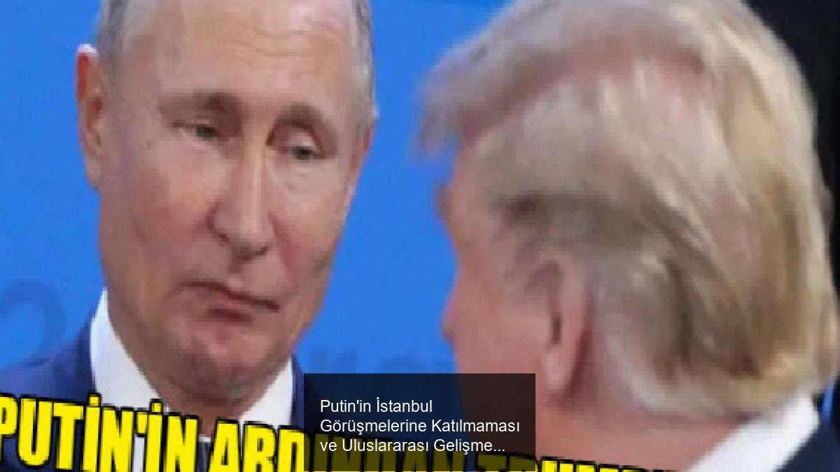 Putin'in İstanbul Görüşmelerine Katılmaması ve Uluslararası Gelişmeler